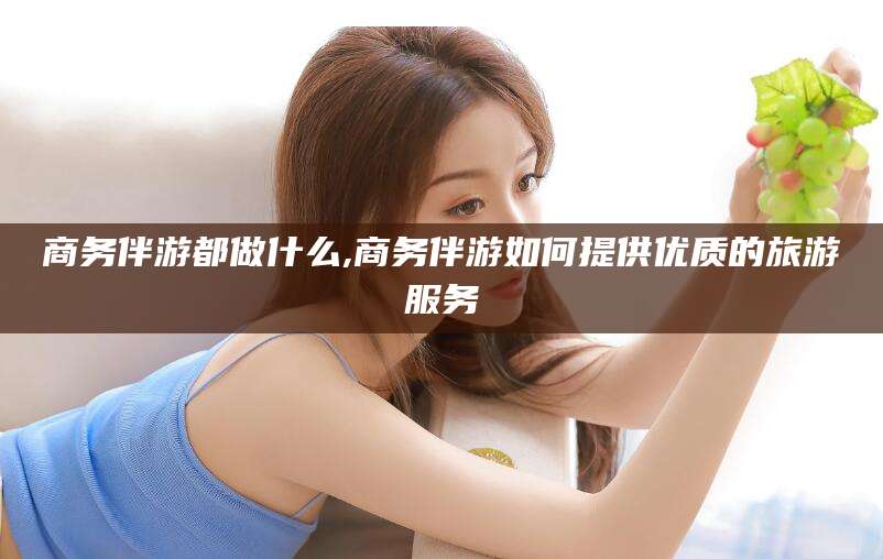 神木商务伴游都做什么,商务伴游如何提供优质的旅游服务