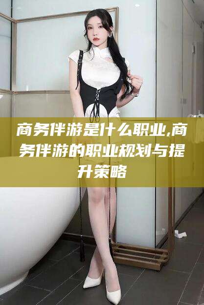 神木商务伴游是什么职业,商务伴游的职业规划与提升策略