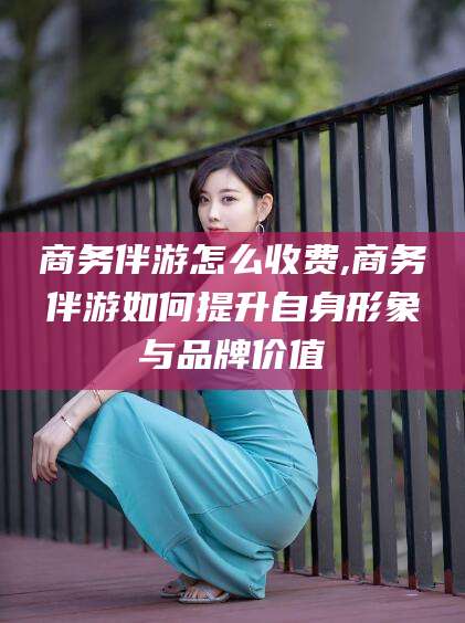 神木商务伴游怎么收费,商务伴游如何提升自身形象与品牌价值