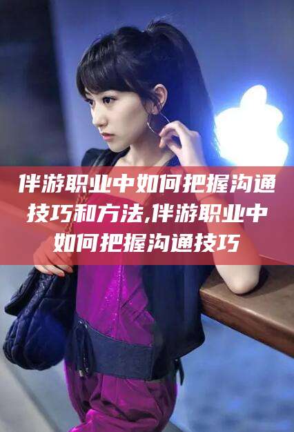 神木伴游职业中如何把握沟通技巧和方法,伴游职业中如何把握沟通技巧