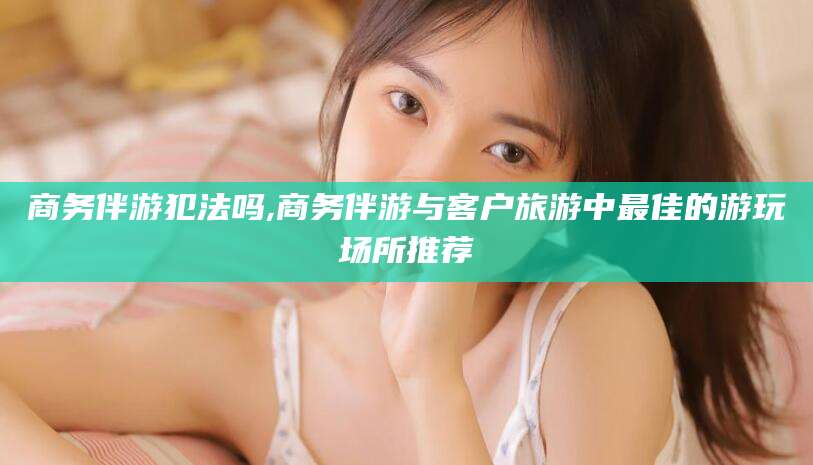 神木商务伴游犯法吗,商务伴游与客户旅游中最佳的游玩场所推荐