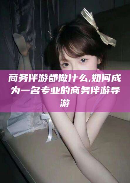 神木商务伴游都做什么,如何成为一名专业的商务伴游导游