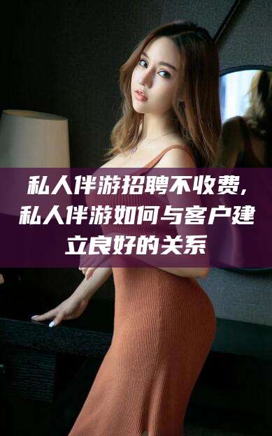 神木私人伴游招聘不收费,私人伴游如何与客户建立良好的关系