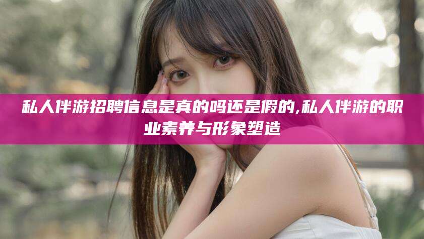 神木私人伴游招聘信息是真的吗还是假的,私人伴游的职业素养与形象塑造