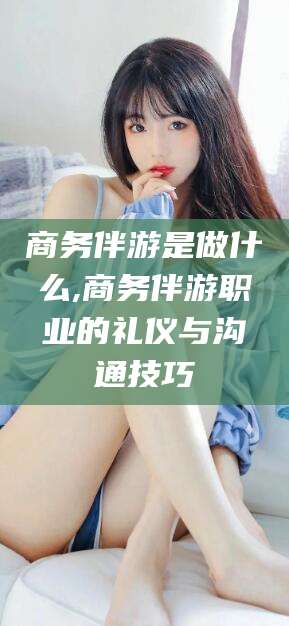 神木商务伴游是做什么,商务伴游职业的礼仪与沟通技巧