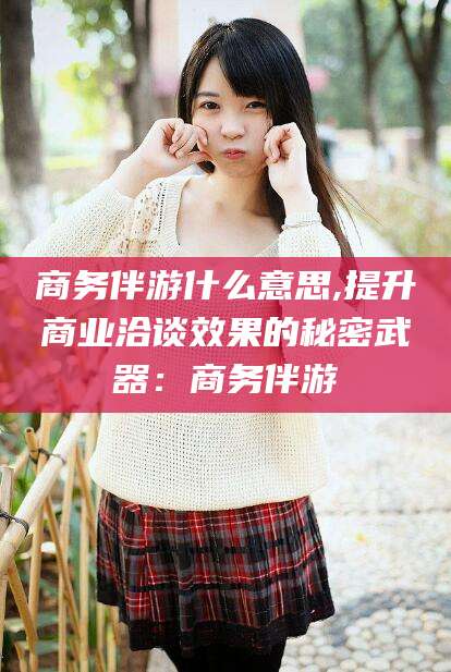 神木商务伴游什么意思,提升商业洽谈效果的秘密武器：商务伴游