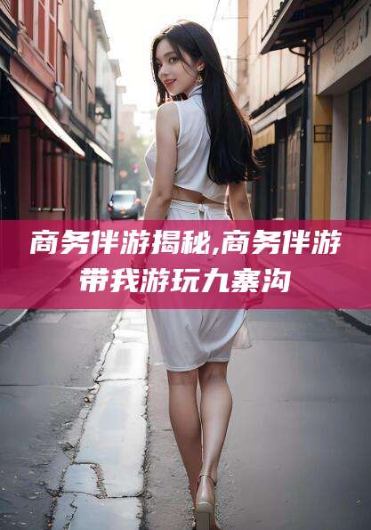 神木商务伴游揭秘,商务伴游带我游玩九寨沟