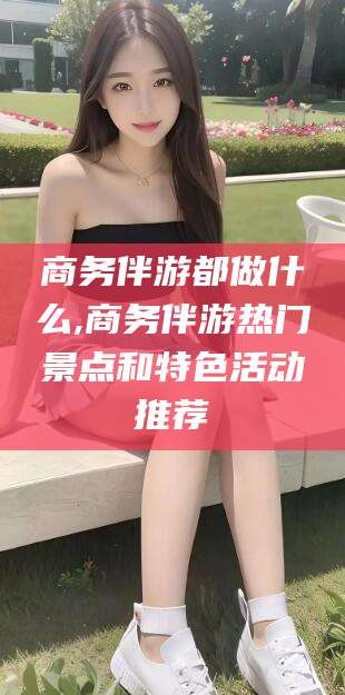 神木商务伴游都做什么,商务伴游热门景点和特色活动推荐