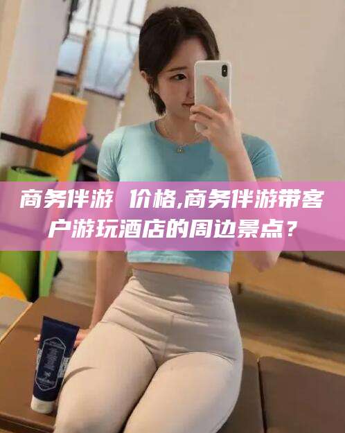 神木商务伴游 价格,商务伴游带客户游玩酒店的周边景点？