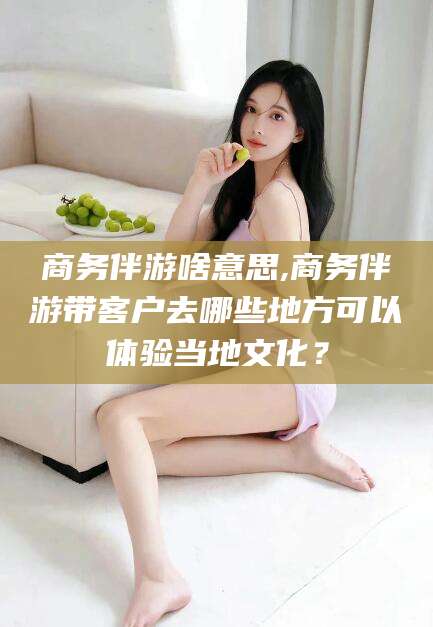 神木商务伴游啥意思,商务伴游带客户去哪些地方可以体验当地文化？