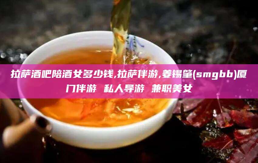 神木拉萨酒吧陪酒女多少钱,拉萨伴游,姜锡肇(smgbb)厦门伴游 私人导游 兼职美女