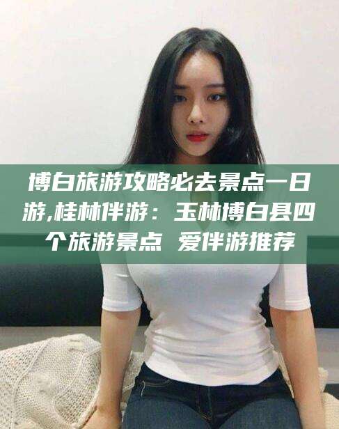 神木博白旅游攻略必去景点一日游,桂林伴游：玉林博白县四个旅游景点 爱伴游推荐