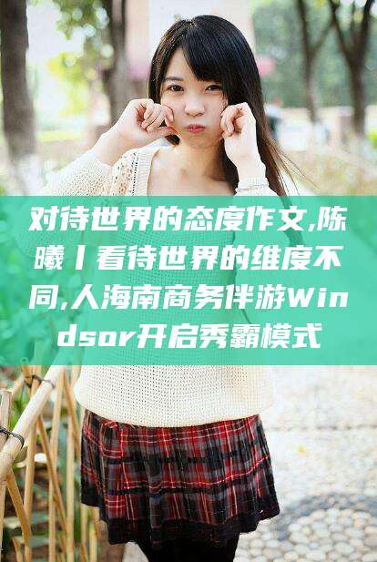 神木对待世界的态度作文,陈曦丨看待世界的维度不同,人海南商务伴游Windsor开启秀霸模式