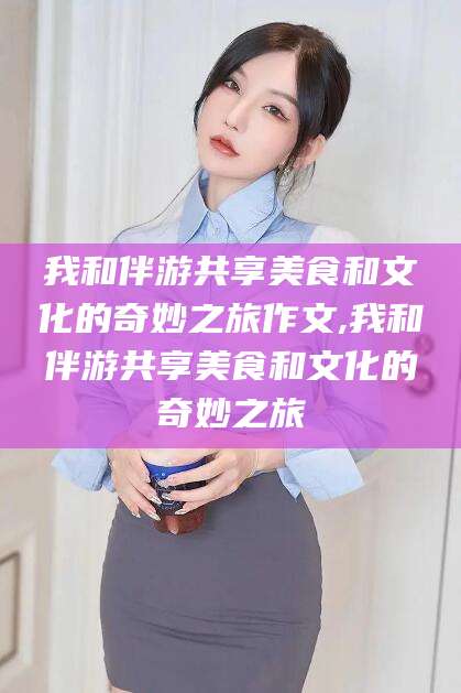 神木我和伴游共享美食和文化的奇妙之旅作文,我和伴游共享美食和文化的奇妙之旅