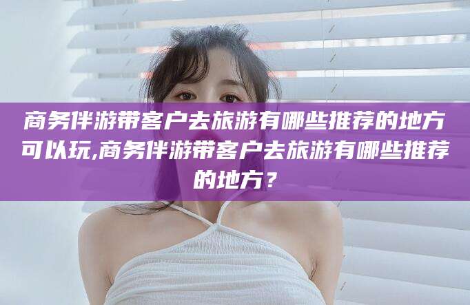 神木商务伴游带客户去旅游有哪些推荐的地方可以玩,商务伴游带客户去旅游有哪些推荐的地方？