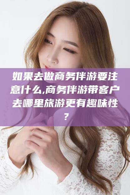 神木如果去做商务伴游要注意什么,商务伴游带客户去哪里旅游更有趣味性？