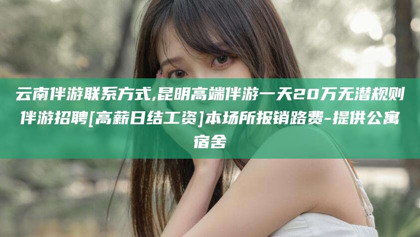 神木云南伴游联系方式,昆明高端伴游一天20万无潜规则伴游招聘[高薪日结工资]本场所报销路费-提供公寓宿舍