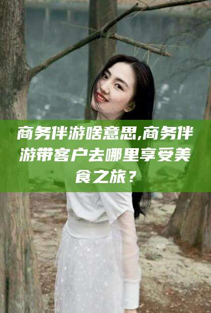 神木商务伴游啥意思,商务伴游带客户去哪里享受美食之旅？