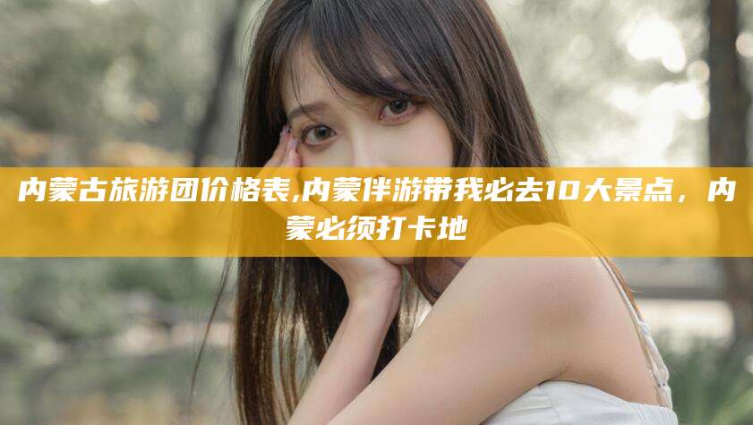 神木内蒙古旅游团价格表,内蒙伴游带我必去10大景点，内蒙必须打卡地