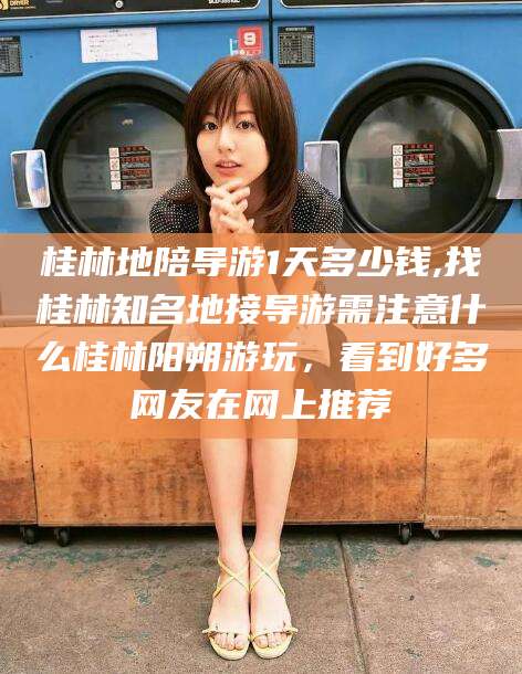 神木桂林地陪导游1天多少钱,找桂林知名地接导游需注意什么桂林阳朔游玩，看到好多网友在网上推荐