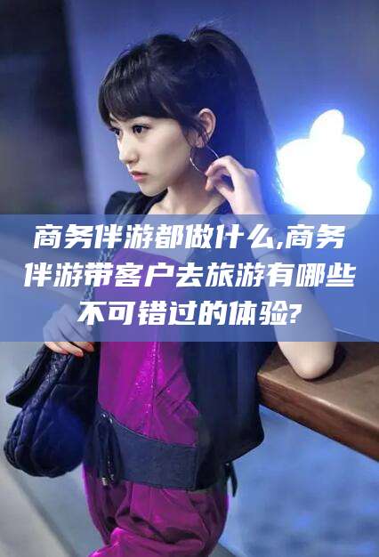 神木商务伴游都做什么,商务伴游带客户去旅游有哪些不可错过的体验?