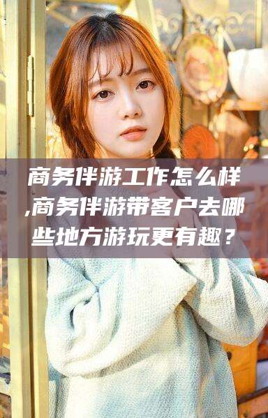 神木商务伴游工作怎么样,商务伴游带客户去哪些地方游玩更有趣？