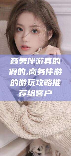 神木商务伴游真的假的,商务伴游的游玩攻略推荐给客户