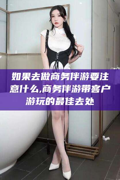 神木如果去做商务伴游要注意什么,商务伴游带客户游玩的最佳去处