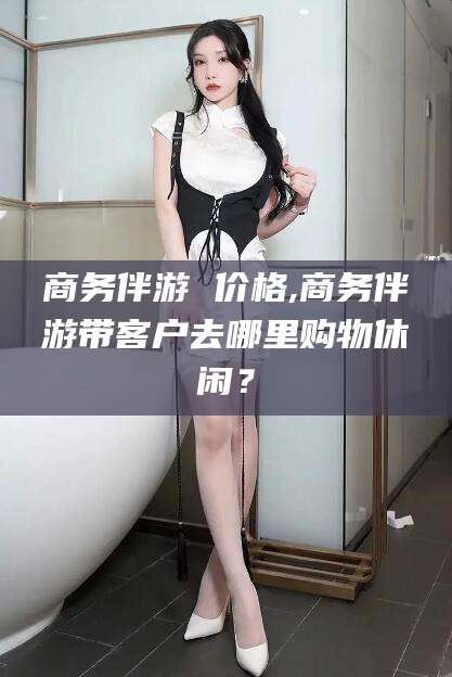 神木商务伴游 价格,商务伴游带客户去哪里购物休闲？