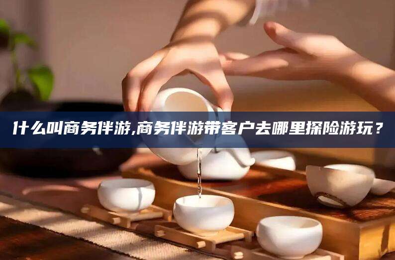 神木什么叫商务伴游,商务伴游带客户去哪里探险游玩？
