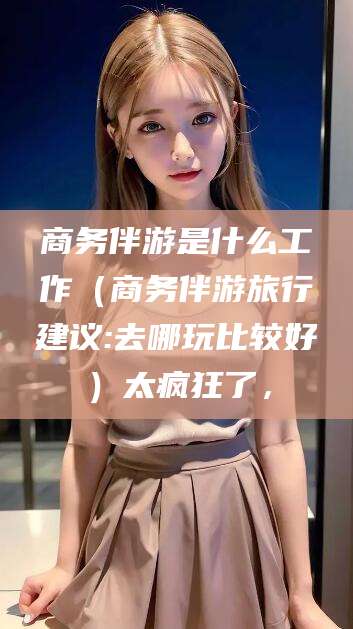 神木商务伴游是什么工作（商务伴游旅行建议:去哪玩比较好）太疯狂了，