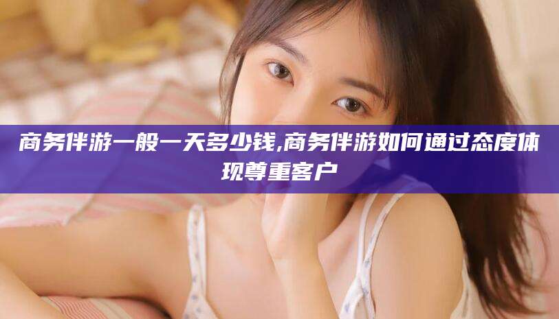 神木商务伴游一般一天多少钱,商务伴游如何通过态度体现尊重客户