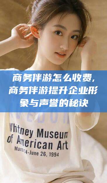 神木商务伴游怎么收费,商务伴游提升企业形象与声誉的秘诀