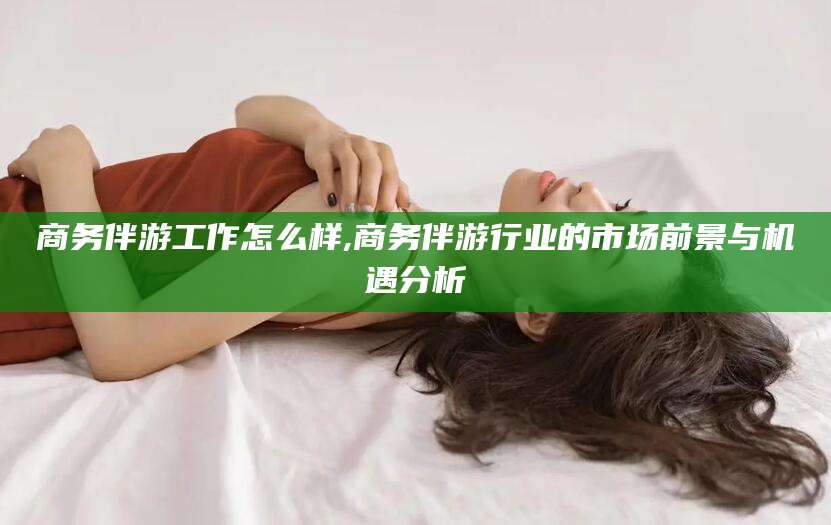 神木商务伴游工作怎么样,商务伴游行业的市场前景与机遇分析