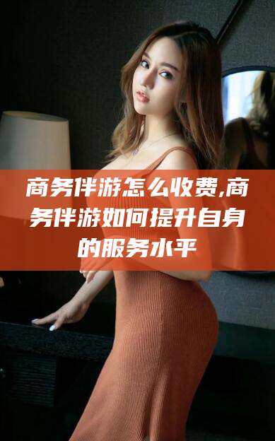 神木商务伴游怎么收费,商务伴游如何提升自身的服务水平